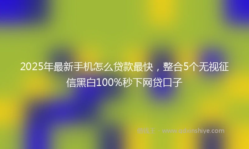 2025年最新手机怎么贷款最快，整合5个无视征信黑白100%秒下网贷口子