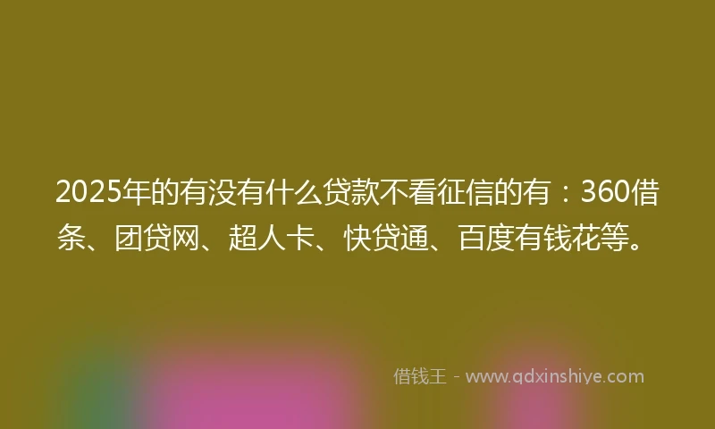 2025年的有没有什么贷款不看征信的有：360借条、团贷网、超人卡、快贷通、百度有钱花等。