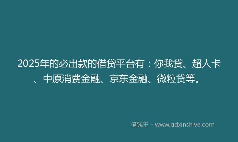2025年的必出款的借贷平台有：你我贷、超人卡、中原消费金融、京东金融、微粒贷等。