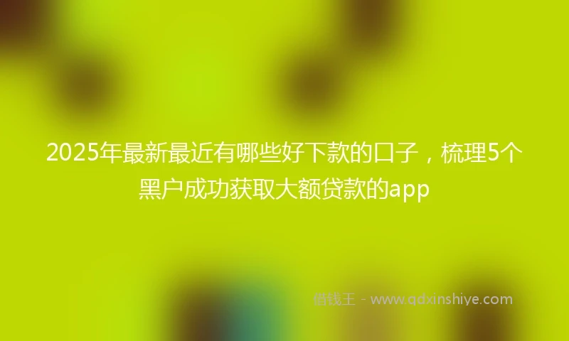 2025年最新最近有哪些好下款的口子，梳理5个黑户成功获取大额贷款的app