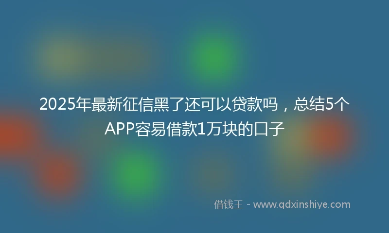 2025年最新征信黑了还可以贷款吗，总结5个APP容易借款1万块的口子