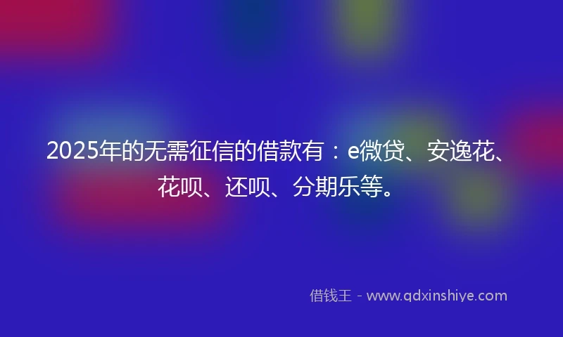 2025年的无需征信的借款有：e微贷、安逸花、花呗、还呗、分期乐等。