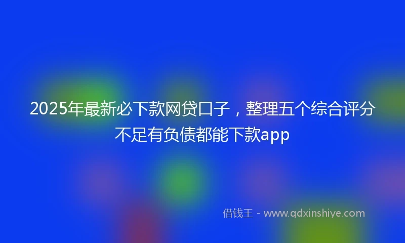 2025年最新必下款网贷口子，整理五个综合评分不足有负债都能下款app