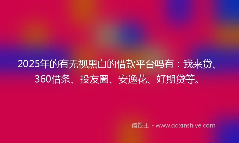 2025年的有无视黑白的借款平台吗有：我来贷、360借条、投友圈、安逸花、好期贷等。