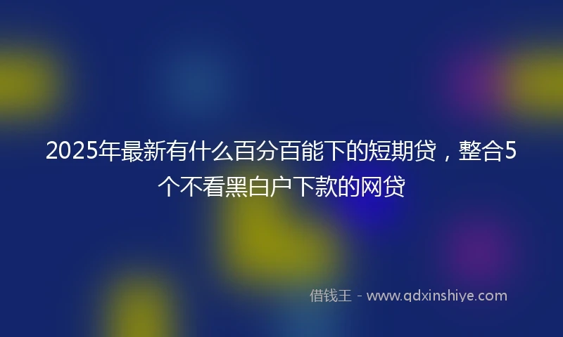 2025年最新有什么百分百能下的短期贷，整合5个不看黑白户下款的网贷