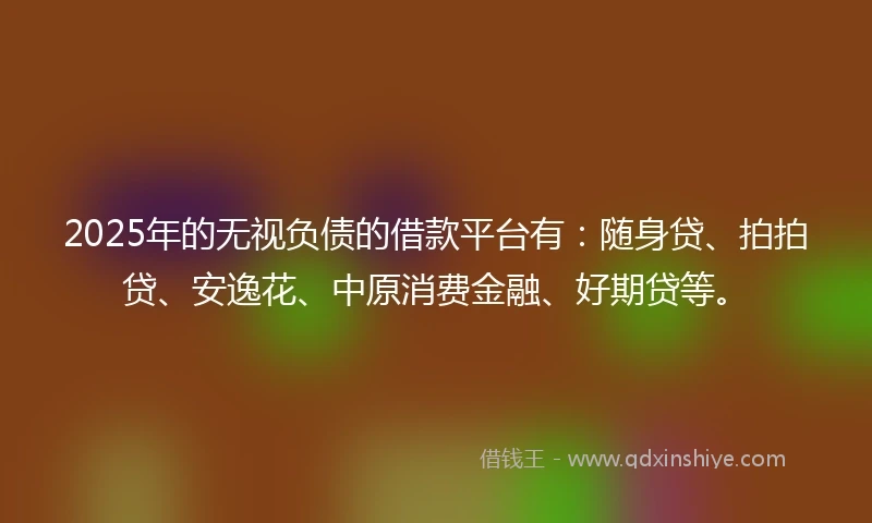 2025年的无视负债的借款平台有：随身贷、拍拍贷、安逸花、中原消费金融、好期贷等。