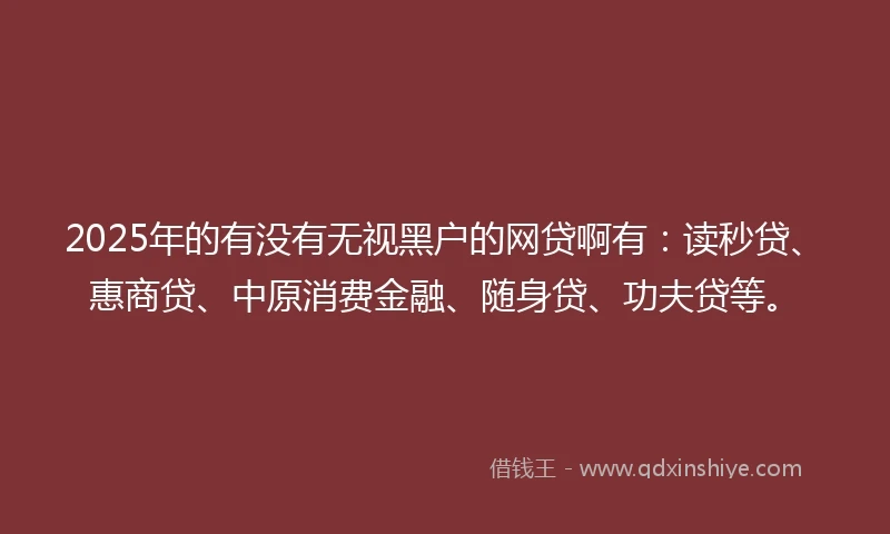 2025年的有没有无视黑户的网贷啊有：读秒贷、惠商贷、中原消费金融、随身贷、功夫贷等。