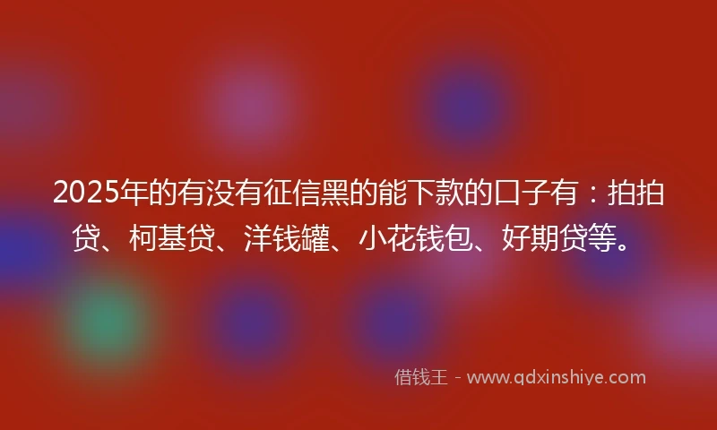 2025年的有没有征信黑的能下款的口子有：拍拍贷、柯基贷、洋钱罐、小花钱包、好期贷等。