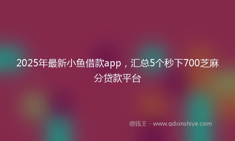 2025年最新小鱼借款app，汇总5个秒下700芝麻分贷款平台