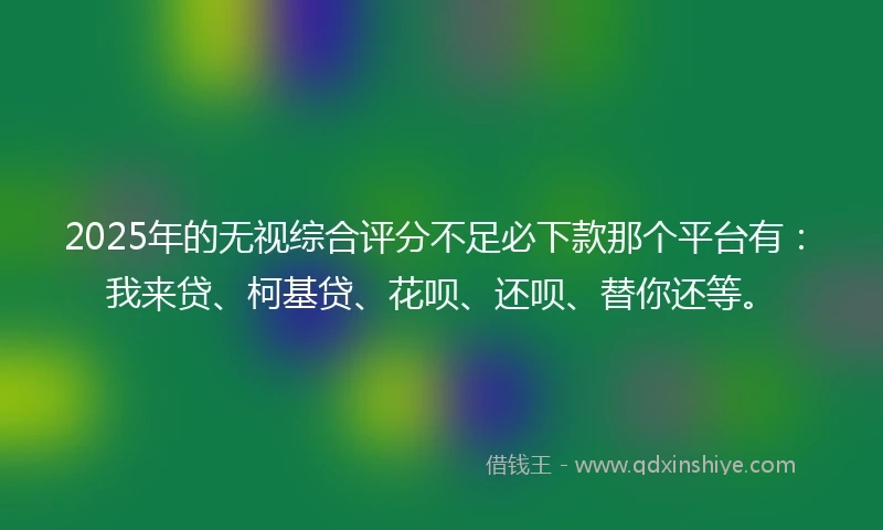 2025年的无视综合评分不足必下款那个平台有：我来贷、柯基贷、花呗、还呗、替你还等。