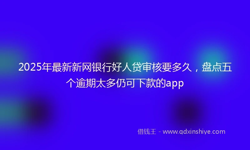 2025年最新新网银行好人贷审核要多久，盘点五个逾期太多仍可下款的app