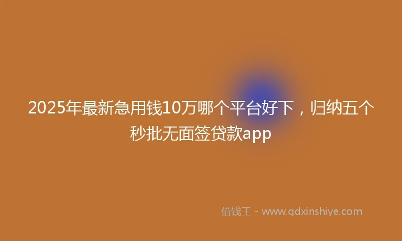 2025年最新急用钱10万哪个平台好下，归纳五个秒批无面签贷款app