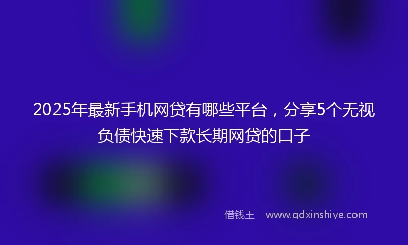 2025年最新手机网贷有哪些平台，分享5个无视负债快速下款长期网贷的口子
