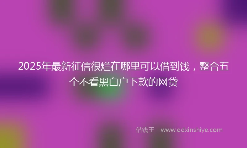 2025年最新征信很烂在哪里可以借到钱，整合五个不看黑白户下款的网贷