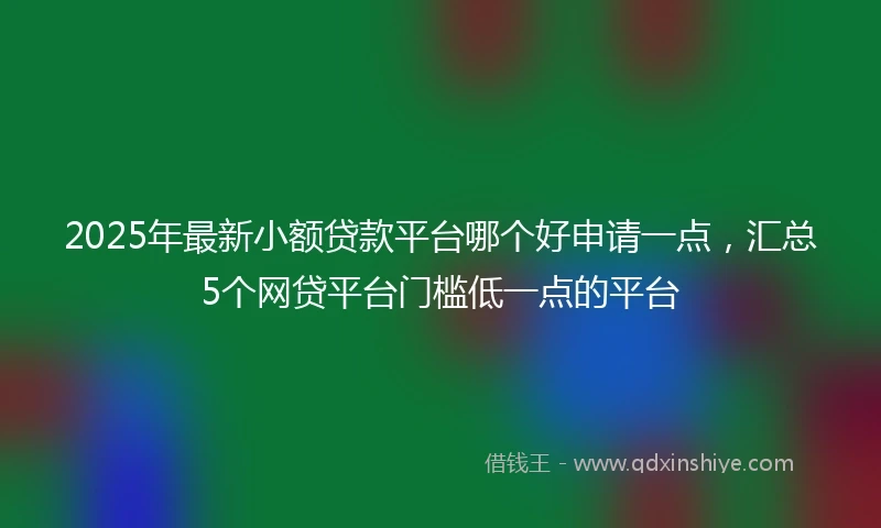 2025年最新小额贷款平台哪个好申请一点，汇总5个网贷平台门槛低一点的平台