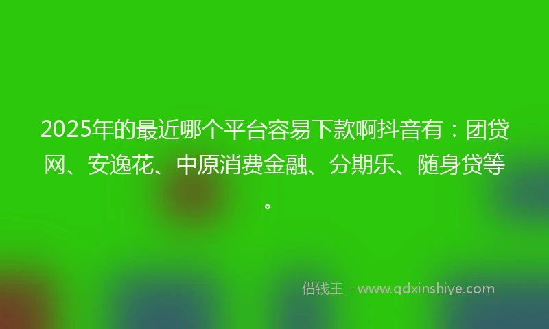 2025年的最近哪个平台容易下款啊抖音有：团贷网、安逸花、中原消费金融、分期乐、随身贷等。