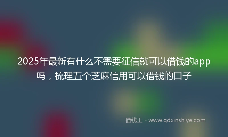 2025年最新有什么不需要征信就可以借钱的app吗，梳理五个芝麻信用可以借钱的口子