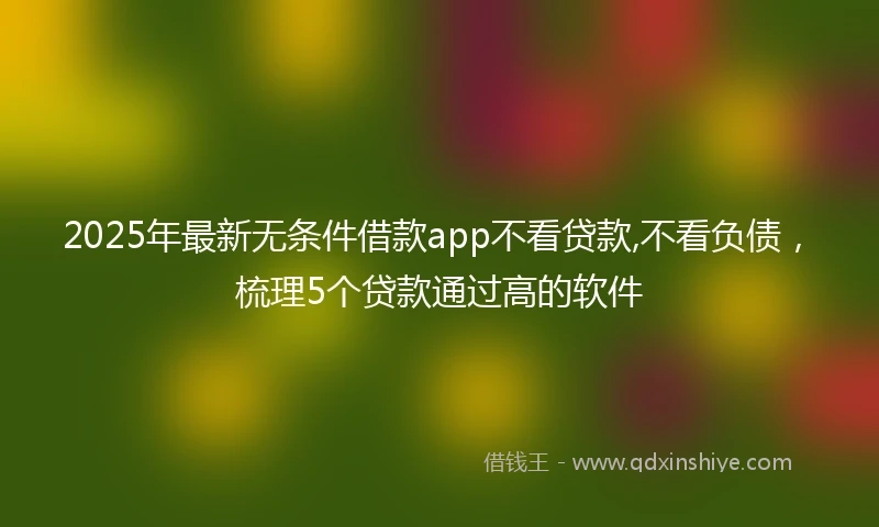 2025年最新无条件借款app不看贷款,不看负债，梳理5个贷款通过高的软件