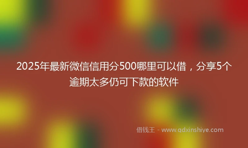 2025年最新微信信用分500哪里可以借，分享5个逾期太多仍可下款的软件