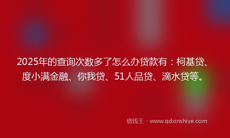 2025年的查询次数多了怎么办贷款有：柯基贷、度小满金融、你我贷、51人品贷、滴水贷等。