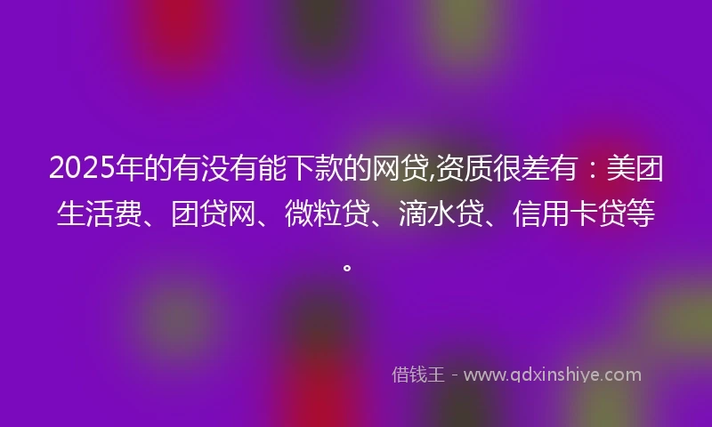 2025年的有没有能下款的网贷,资质很差有：美团生活费、团贷网、微粒贷、滴水贷、信用卡贷等。