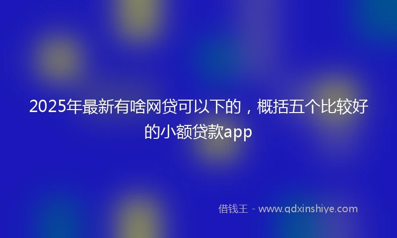 2025年最新有啥网贷可以下的,概括五个比较好的小额贷款app