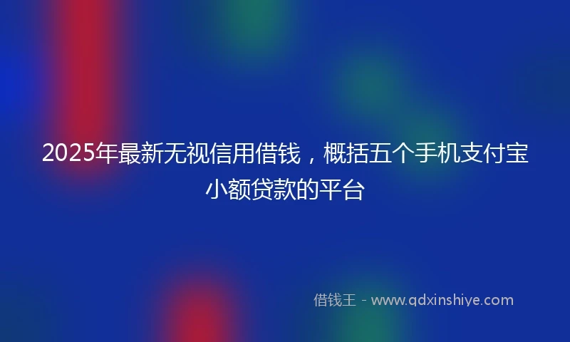 2025年最新无视信用借钱，概括五个手机支付宝小额贷款的平台