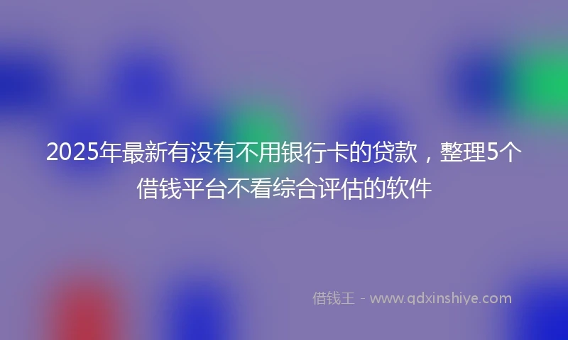 2025年最新有没有不用银行卡的贷款，整理5个借钱平台不看综合评估的软件