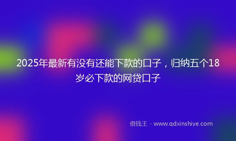 2025年最新有没有还能下款的口子，归纳五个18岁必下款的网贷口子
