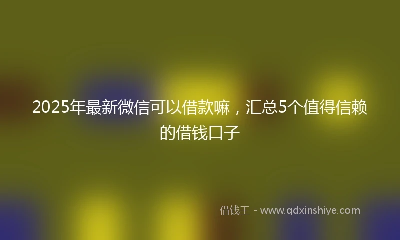 2025年最新微信可以借款嘛，汇总5个值得信赖的借钱口子