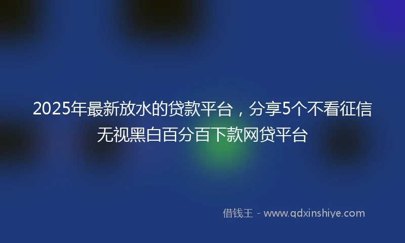 2025年最新放水的贷款平台，分享5个不看征信无视黑白百分百下款网贷平台