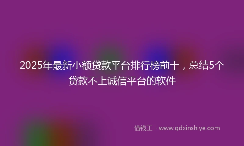 2025年最新小额贷款平台排行榜前十，总结5个贷款不上诚信平台的软件