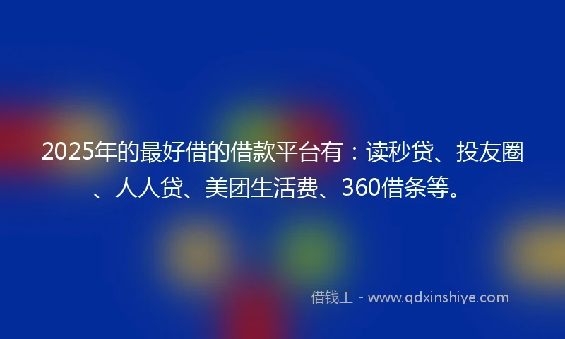 2025年的最好借的借款平台有：读秒贷、投友圈、人人贷、美团生活费、360借条等。