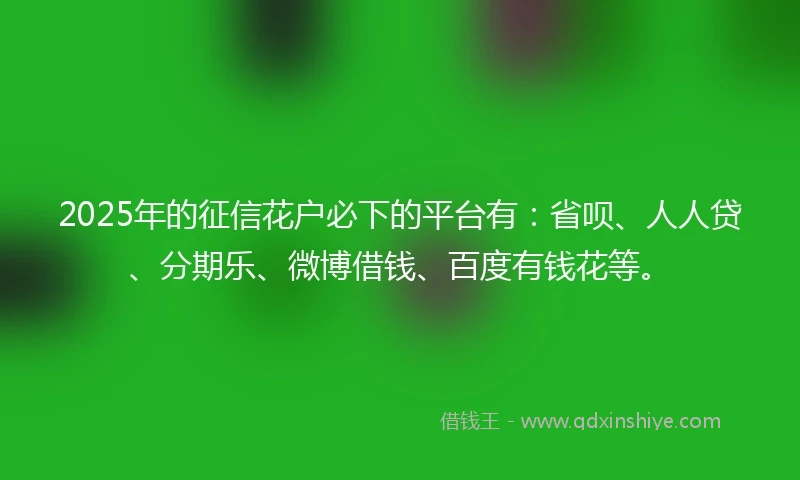 2025年的征信花户必下的平台有：省呗、人人贷、分期乐、微博借钱、百度有钱花等。