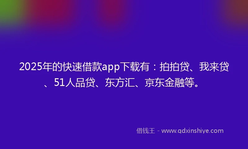2025年的快速借款app下载有：拍拍贷、我来贷、51人品贷、东方汇、京东金融等。