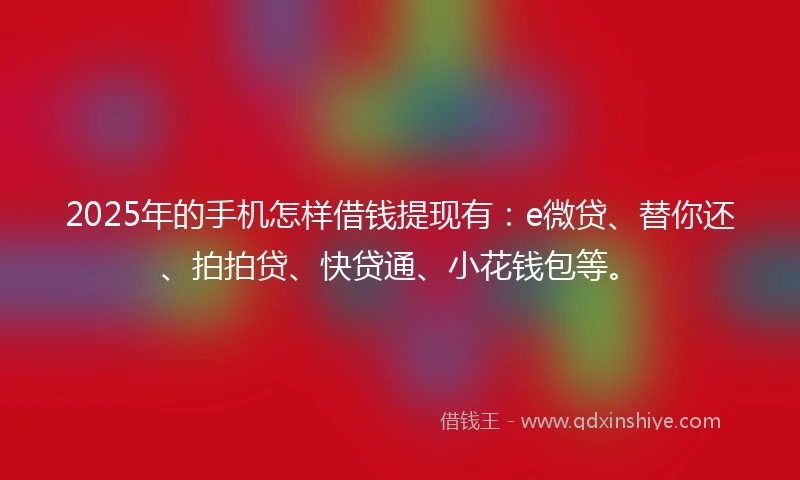 2025年的手机怎样借钱提现有：e微贷、替你还、拍拍贷、快贷通、小花钱包等。