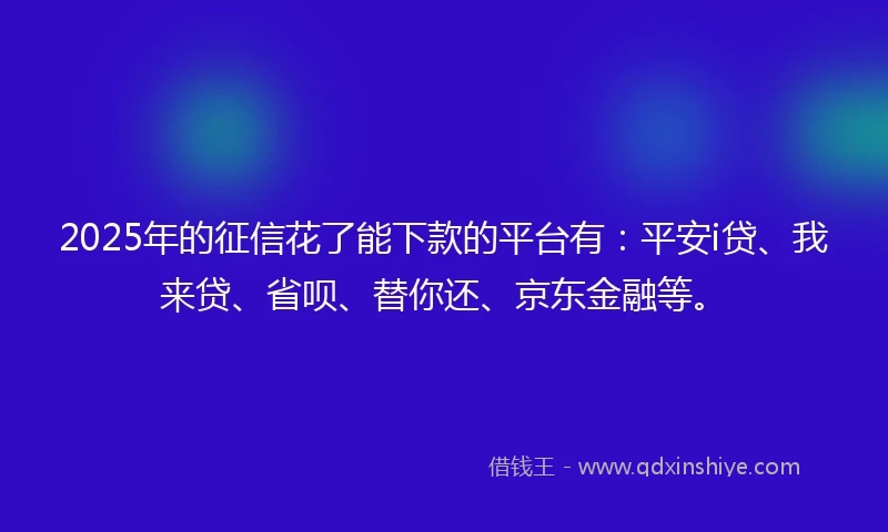 2025年的征信花了能下款的平台有：平安i贷、我来贷、省呗、替你还、京东金融等。