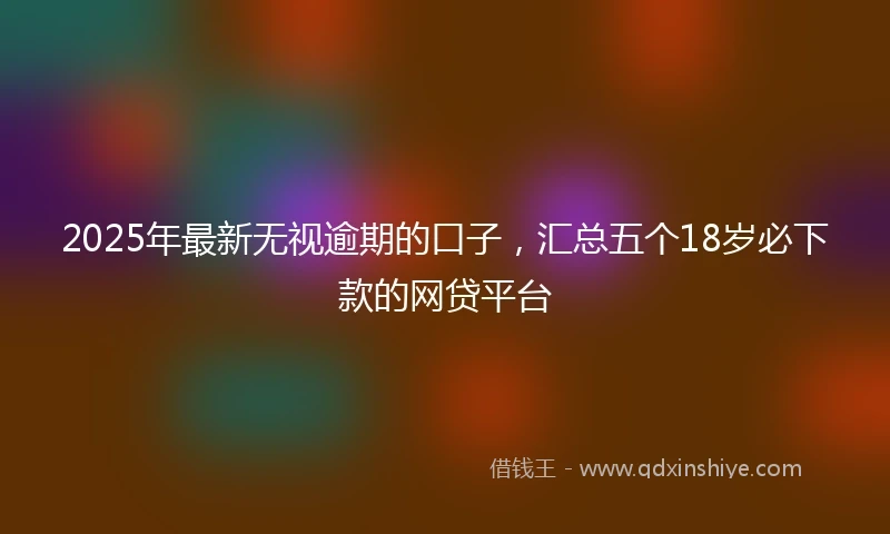 2025年最新无视逾期的口子，汇总五个18岁必下款的网贷平台