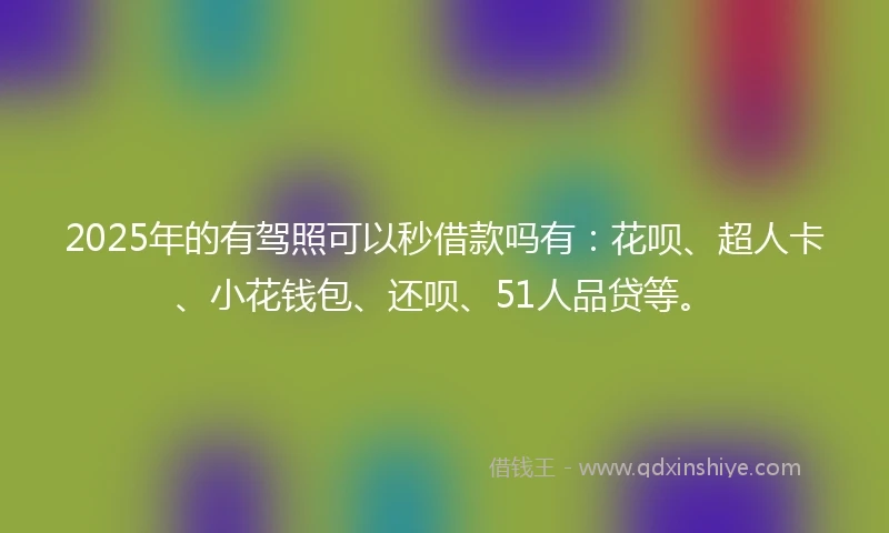 2025年的有驾照可以秒借款吗有：花呗、超人卡、小花钱包、还呗、51人品贷等。