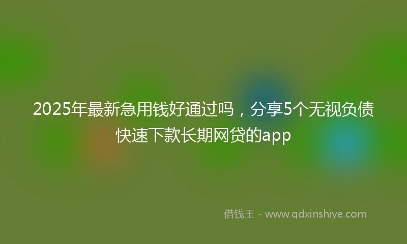 2025年最新急用钱好通过吗，分享5个无视负债快速下款长期网贷的app