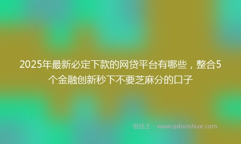 2025年最新必定下款的网贷平台有哪些，整合5个金融创新秒下不要芝麻分的口子