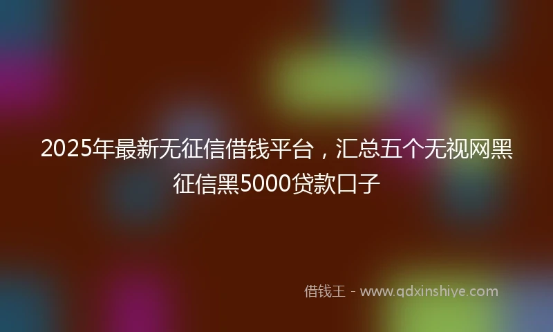 2025年最新无征信借钱平台，汇总五个无视网黑征信黑5000贷款口子