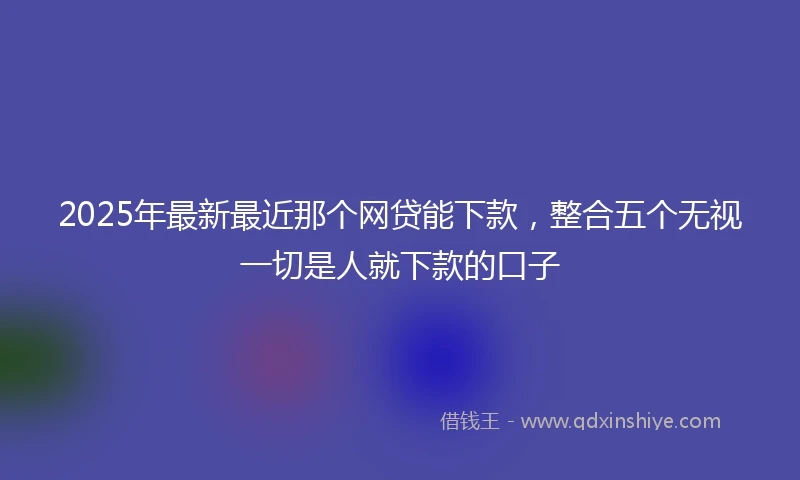 2025年最新最近那个网贷能下款，整合五个无视一切是人就下款的口子