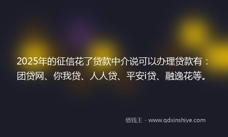 2025年的征信花了贷款中介说可以办理贷款有：团贷网、你我贷、人人贷、平安i贷、融逸花等。