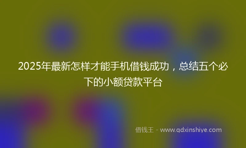 2025年最新怎样才能手机借钱成功，总结五个必下的小额贷款平台