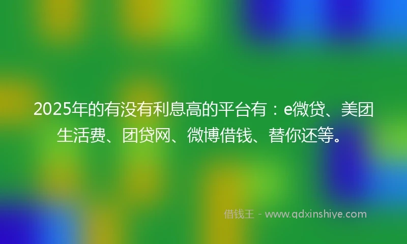 2025年的有没有利息高的平台有：e微贷、美团生活费、团贷网、微博借钱、替你还等。