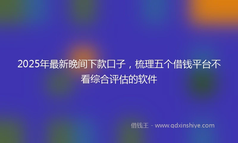 2025年最新晚间下款口子，梳理五个借钱平台不看综合评估的软件