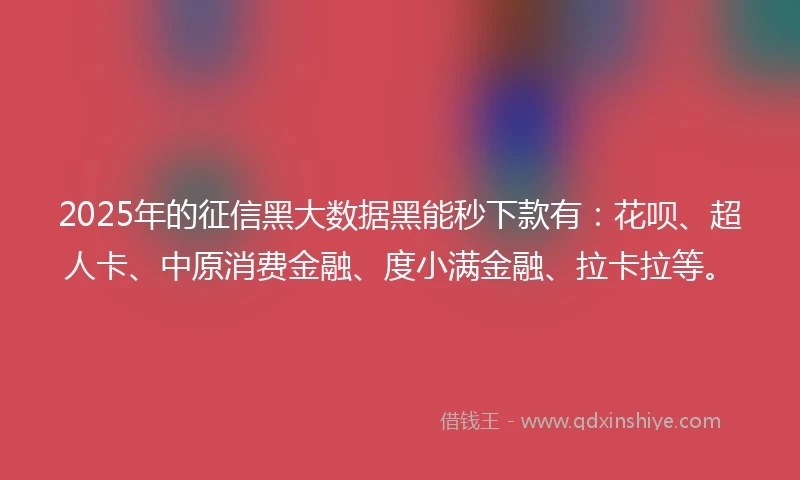 2025年的征信黑大数据黑能秒下款有：花呗、超人卡、中原消费金融、度小满金融、拉卡拉等。
