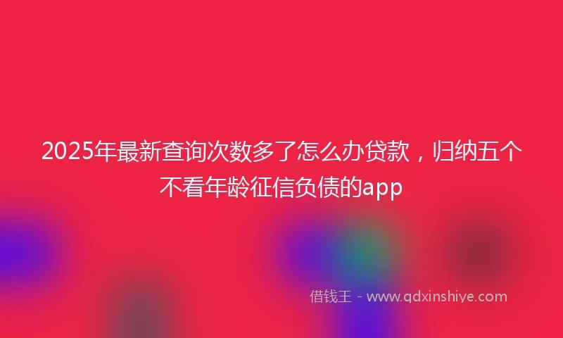 2025年最新查询次数多了怎么办贷款，归纳五个不看年龄征信负债的app