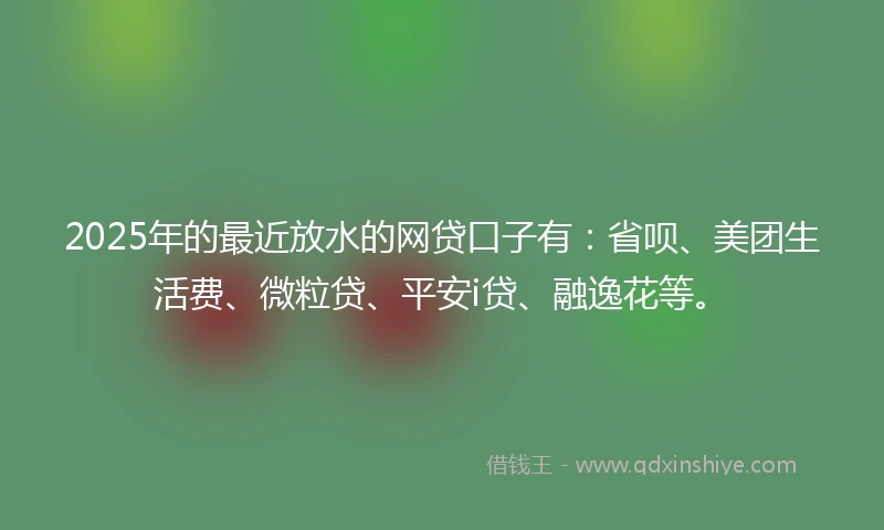 2025年的最近放水的网贷口子有：省呗、美团生活费、微粒贷、平安i贷、融逸花等。